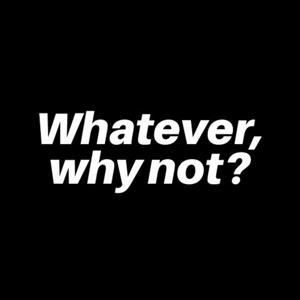 Whatever, Why not?