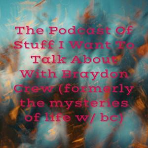 The Podcast Of Stuff I Want To Talk About With Braydon Crew (formerly the mysteries of life w/ bc)