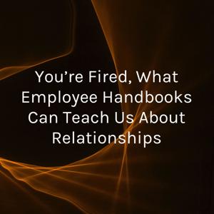 You’re Fired, What Employee Handbooks Can Teach Us About Relationships