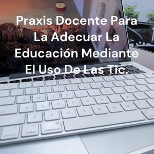 Praxis Docente Para La Adecuar La Educación Mediante El Uso De Las Tic.