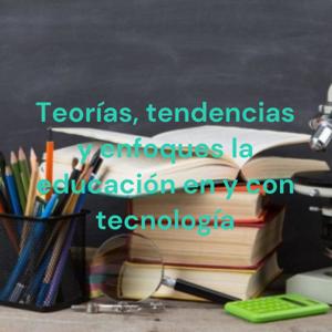 Teorías, tendencias y enfoques la educación en y con tecnología