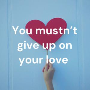 You mustn’t give up on your love