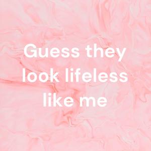 Guess they look lifeless like me