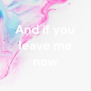 And if you leave me now