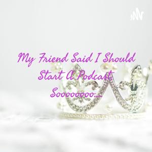 My Friend Said I Should Start A Podcast, Soooooooo.....