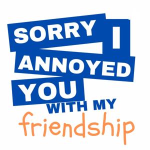 Sorry I annoyed you with my friendship