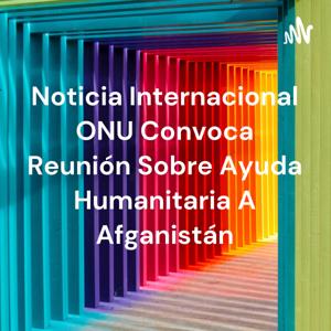 Noticia Internacional ONU Convoca Reunión Sobre Ayuda Humanitaria A Afganistán