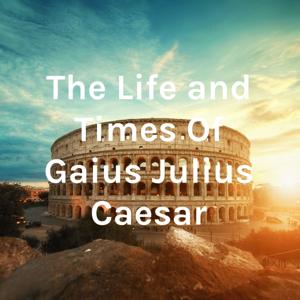 The Life and Times Of Gaius Julius Caesar