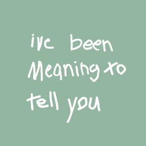 I’ve Been Meaning to Tell You