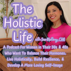 The Holistic Life with Jess Martinez, CHN | For Women in Their 30s & 40s Who Want To Balance Their Hormones, Live Holistically, Build Resilience, & Develop A More Loving Self-Image