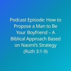 Podcast Episode: How to Propose a Man to Be Your Boyfriend – A Biblical Approach Based on Naomi’s Strategy (Ruth 3:1-9)