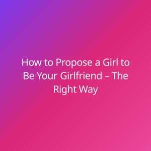 How to Propose a Girl to Be Your Girlfriend – The Right Way