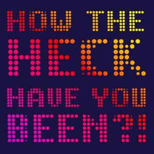 How the Heck Have You Been?!