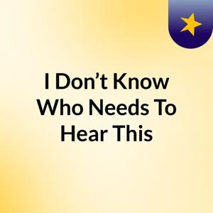 I Don’t Know Who Needs To Hear This