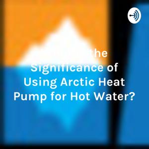 What is the Significance of Using Arctic Heat Pump for Hot Water?