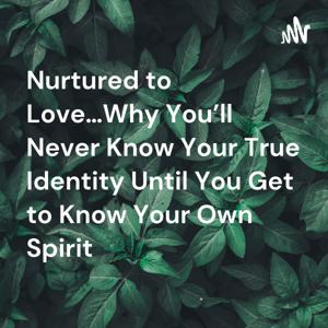 Nurtured to Love…Why You’ll Never Know Your True Identity Until You Get to Know Your Own Spirit