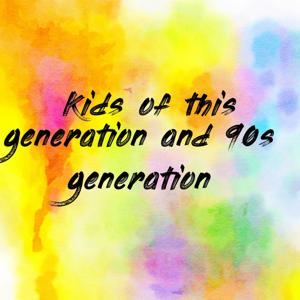 Kids of this generation and 90s generation
