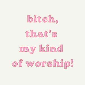 bitch, that's my kind of worship!