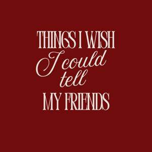 Things I Wish I Could Tell My Friends
