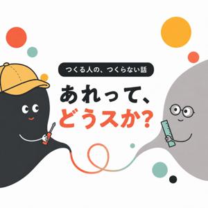 つくる人の、つくらない話『あれって、どうスか?』