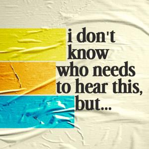 I Don't Know Who Needs to Hear This, But...